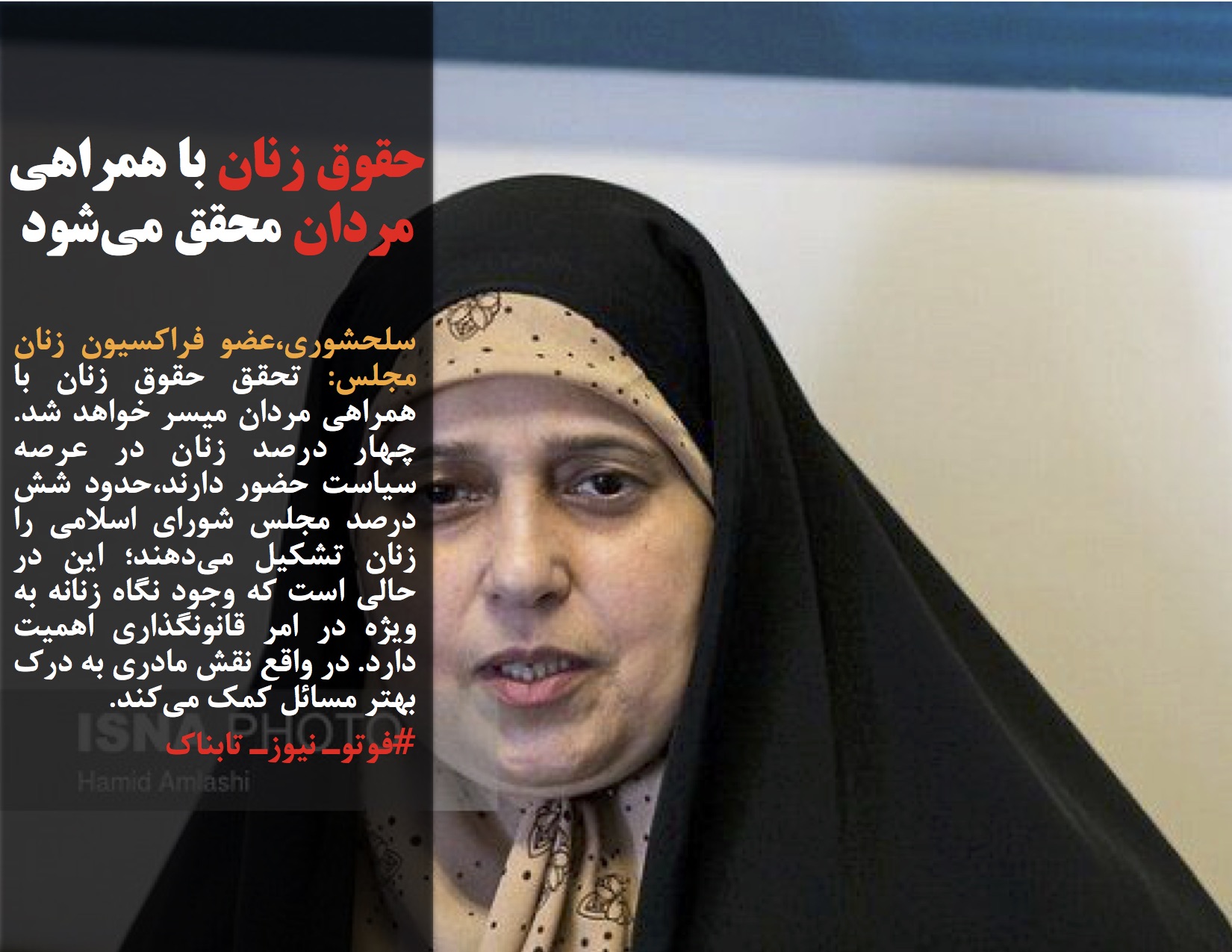 سلحشوری،عضو فراکسیون زنان مجلس: تحقق حقوق زنان با همراهی مردان میسر خواهد شد. چهار درصد زنان در عرصه سیاست حضور دارند،حدود شش درصد مجلس شورای اسلامی را زنان تشکیل میدهند؛ این در حالی است که وجود نگاه زنانه به ویژه در امر قانونگذاری اهمیت دارد. در واقع نقش مادری به درک بهتر مسائل کمک میکند.