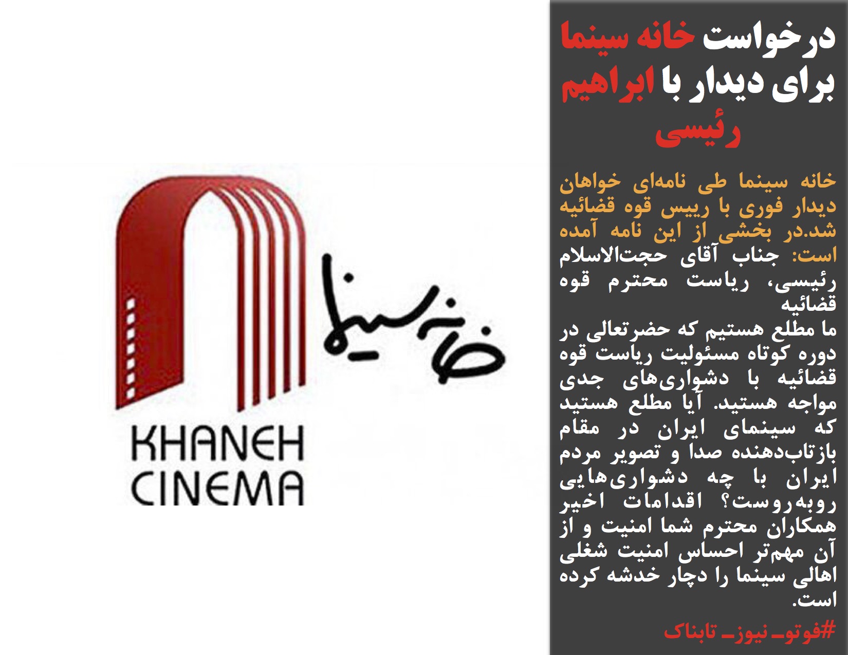 خانه سینما طی نامهای خواهان دیدار فوری با رییس قوه قضائیه شد.در بخشی از این نامه آمده است: جناب آقای حجتالاسلام رئیسی، ریاست محترم قوه قضائیه ما مطلع هستیم که حضرتعالی در دوره کوتاه مسئولیت ریاست قوه قضائیه با دشواریهای جدی مواجه هستید. آیا مطلع هستید که سینمای ایران در مقام بازتابدهنده صدا و تصویر مردم ایران با چه دشواریهایی روبهروست؟ اقدامات اخیر همکاران محترم شما امنیت و از آن مهمتر احساس امنیت شغلی اهالی سینما را دچار خدشه کرده است. #فوتوـ نیوزـ تابناک